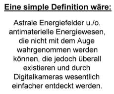 Eine simple Definition 
wäre: Astrale Energiefelder u./o. antimaterielle Energiewesen, die nicht mit dem Auge wahrgenommen werden 
können, die jedoch überall existieren und durch Digitalkameras wesentlich einfacher entdeckt werden.